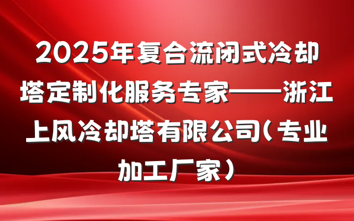 2025年复合流闭式冷却塔定制化服务专家——浙江上风冷却塔有限公司（专业加工厂家）