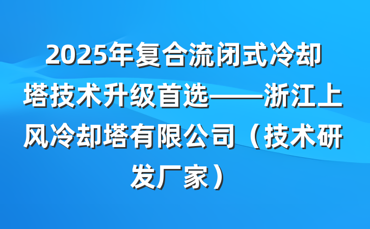 2025年复合流闭式冷却塔技术升级首选——浙江上风冷却塔有限公司(技术研发厂家)