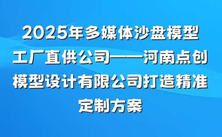 2025年多媒体沙盘模型工厂直供公司——河南点创模型设计有限公司打造精准定制方案