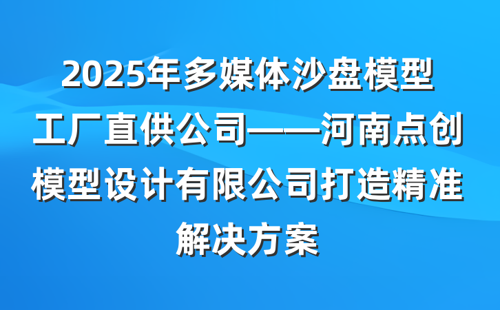 2025年多媒体沙盘模型工厂直供公司——河南点创模型设计有限公司打造精准解决方案