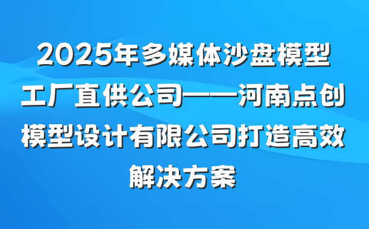 2025年多媒体沙盘模型工厂直供公司——河南点创模型设计有限公司打造高效解决方案