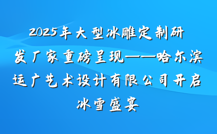 2025年大型冰雕定制研发厂家重磅呈现——哈尔滨运广艺术设计有限公司开启冰雪盛宴