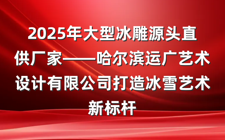 2025年大型冰雕源头直供厂家——哈尔滨运广艺术设计有限公司打造冰雪艺术新标杆