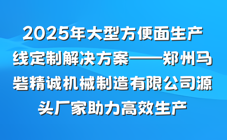 2025年大型方便面生产线定制解决方案——郑州马砦精诚机械制造有限公司源头厂家助力高效生产