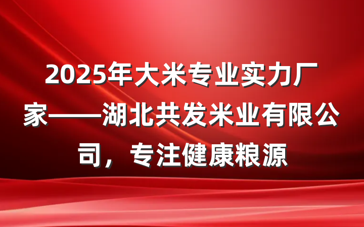 2025年大米专业实力厂家——湖北共发米业有限公司，专注健康粮源