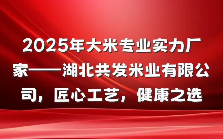 2025年大米专业实力厂家——湖北共发米业有限公司，匠心工艺，健康之选