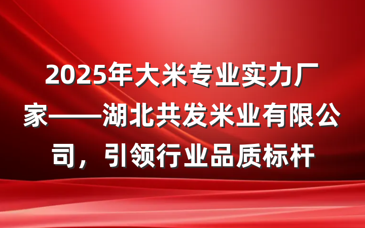 2025年大米专业实力厂家——湖北共发米业有限公司,引领行业品质标杆
