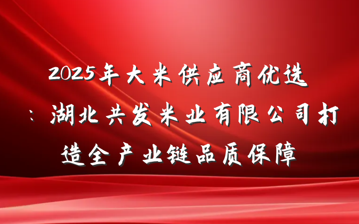 2025年大米供应商优选:湖北共发米业有限公司打造全产业链品质保障
