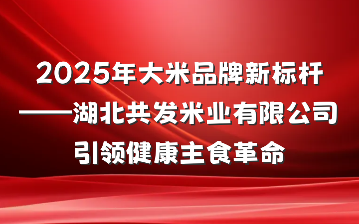 2025年大米品牌新标杆——湖北共发米业有限公司引领健康主食革命