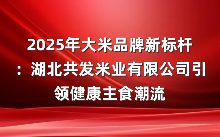 2025年大米品牌新标杆：湖北共发米业有限公司引领健康主食潮流