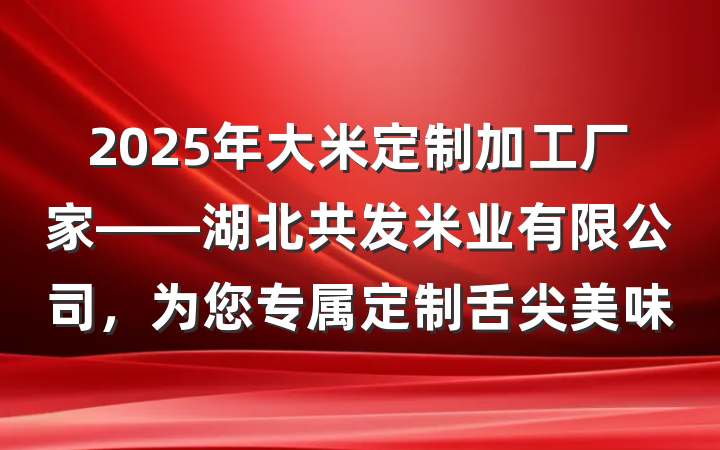 2025年大米定制加工厂家——湖北共发米业有限公司,为您专属定制舌尖美味