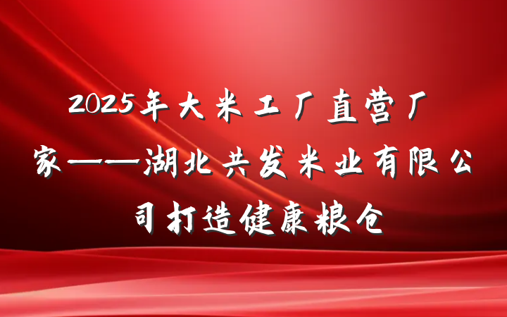 2025年大米工厂直营厂家——湖北共发米业有限公司打造健康粮仓