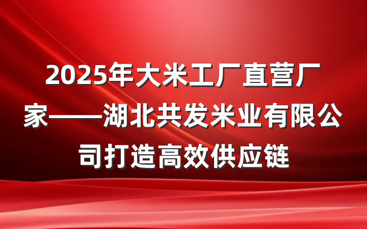 2025年大米工厂直营厂家——湖北共发米业有限公司打造高效供应链
