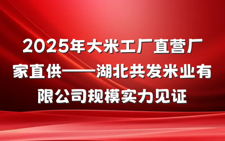 2025年大米工厂直营厂家直供——湖北共发米业有限公司规模实力见证