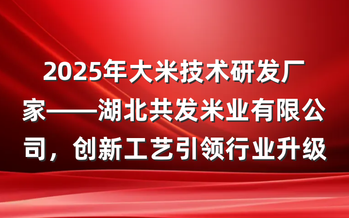 2025年大米技术研发厂家——湖北共发米业有限公司,创新工艺引领行业升级