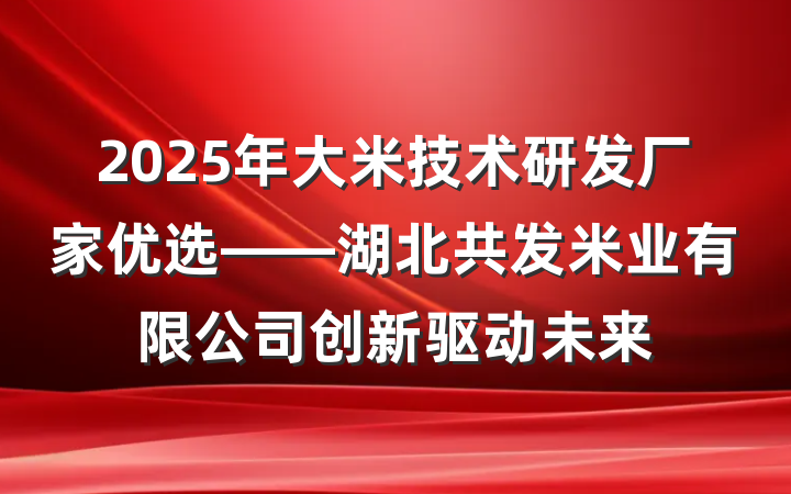 2025年大米技术研发厂家优选——湖北共发米业有限公司创新驱动未来