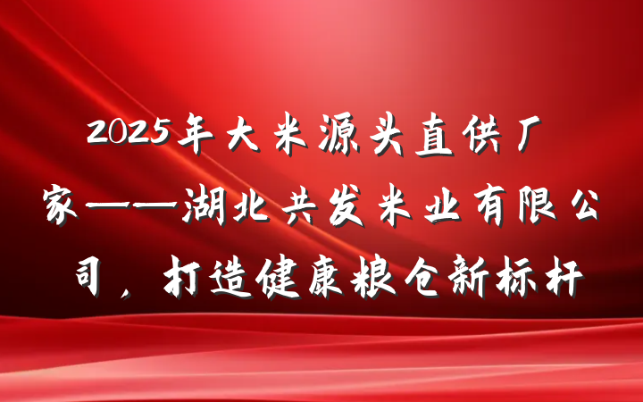 2025年大米源头直供厂家——湖北共发米业有限公司，打造健康粮仓新标杆