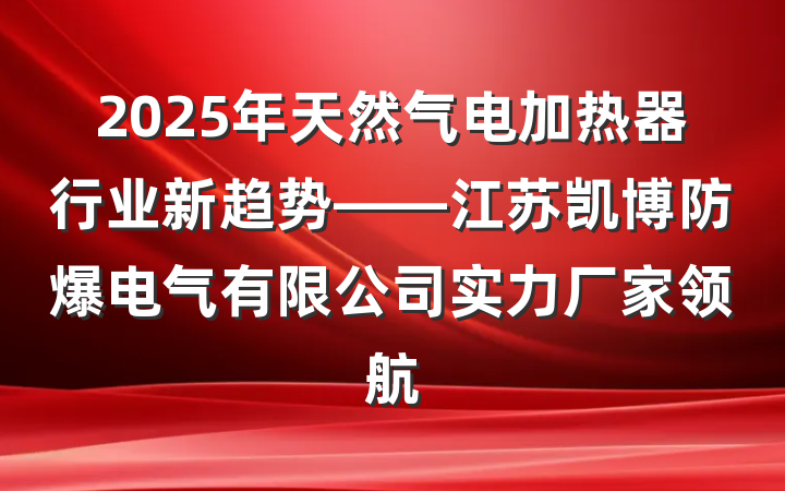 2025年天然气电加热器行业新趋势——江苏凯博防爆电气有限公司实力厂家领航