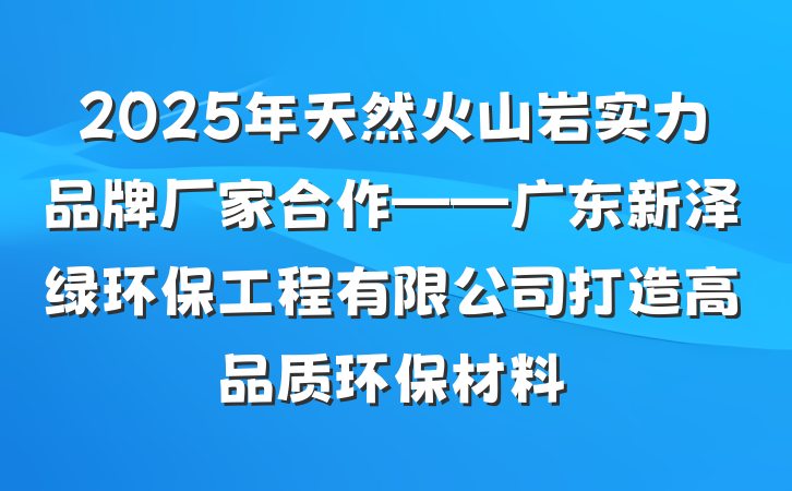 2025年天然火山岩实力品牌厂家合作——广东新泽绿环保工程有限公司打造高品质环保材料