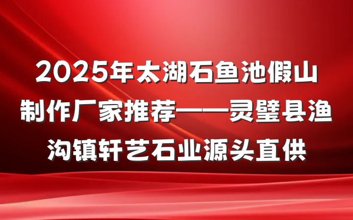 2025年太湖石鱼池假山制作厂家推荐——灵璧县渔沟镇轩艺石业源头直供
