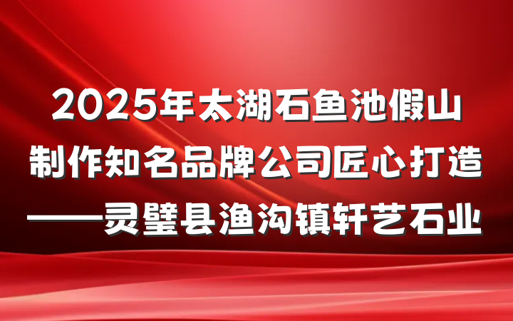 2025年太湖石鱼池假山制作知名品牌公司匠心打造——灵璧县渔沟镇轩艺石业