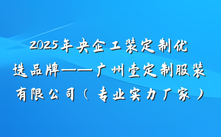 2025年央企工装定制优选品牌——广州壹定制服装有限公司(专业实力厂家)