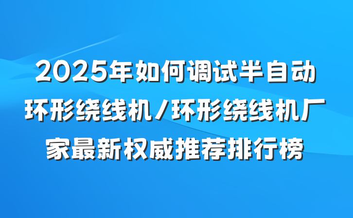 2025年如何调试半自动环形绕线机/环形绕线机厂家最新权威推荐排行榜