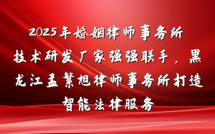 2025年婚姻律师事务所技术研发厂家强强联手，黑龙江孟繁旭律师事务所打造智能法律服务
