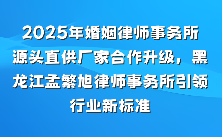 2025年婚姻律师事务所源头直供厂家合作升级，黑龙江孟繁旭律师事务所引领行业新标准