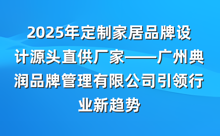 2025年定制家居品牌设计源头直供厂家——广州典润品牌管理有限公司引领行业新趋势