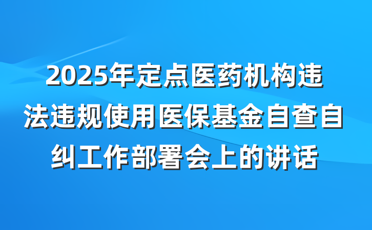 2025年定点医药机构违法违规使用医保基金自查自纠工作部署会上的讲话