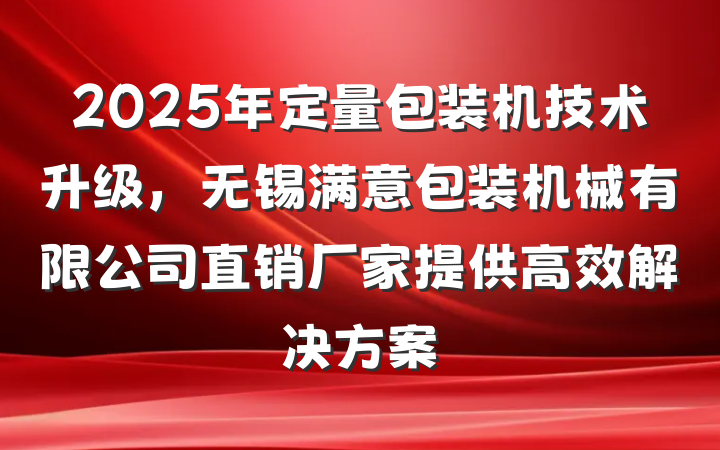 2025年定量包装机技术升级,无锡满意包装机械有限公司直销厂家提供高效解决方案