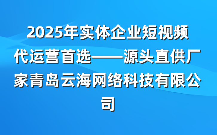 2025年实体企业短视频代运营首选——源头直供厂家青岛云海网络科技有限公司