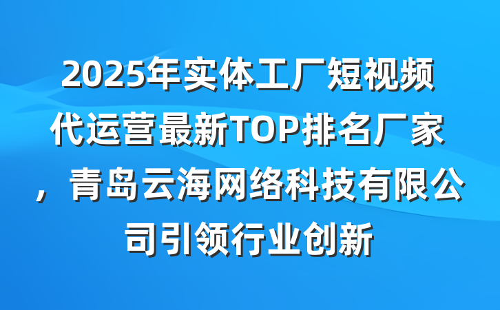 2025年实体工厂短视频代运营最新TOP排名厂家,青岛云海网络科技有限公司引领行业创新