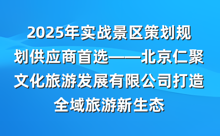 2025年实战景区策划规划供应商首选——北京仁聚文化旅游发展有限公司打造全域旅游新生态