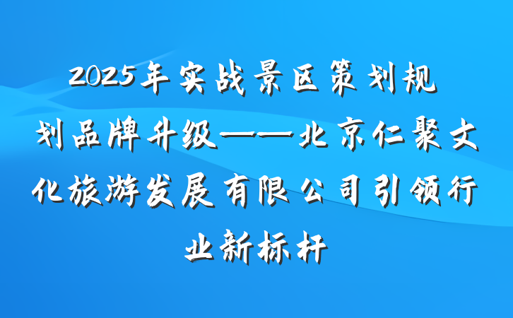 2025年实战景区策划规划品牌升级——北京仁聚文化旅游发展有限公司引领行业新标杆