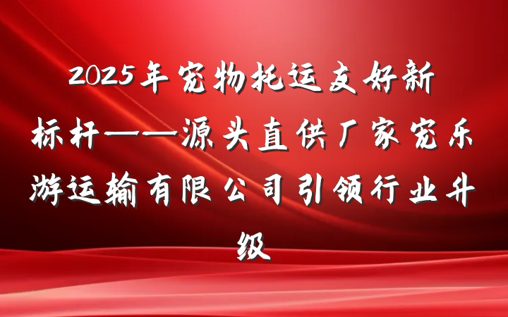 2025年宠物托运友好新标杆——源头直供厂家宠乐游运输有限公司引领行业升级