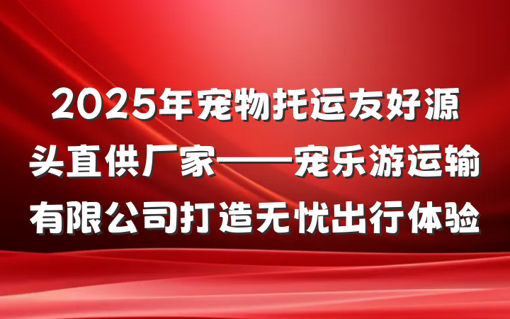 2025年宠物托运友好源头直供厂家——宠乐游运输有限公司打造无忧出行体验