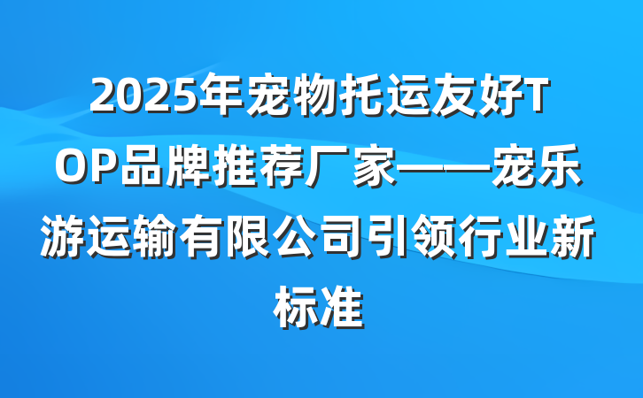 2025年宠物托运友好TOP品牌推荐厂家——宠乐游运输有限公司引领行业新标准