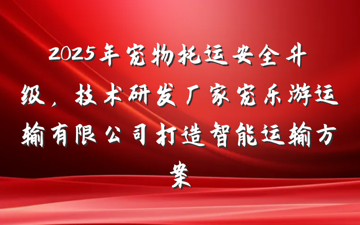 2025年宠物托运安全升级，技术研发厂家宠乐游运输有限公司打造智能运输方案