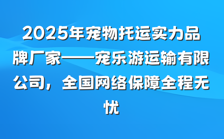 2025年宠物托运实力品牌厂家——宠乐游运输有限公司,全国网络保障全程无忧