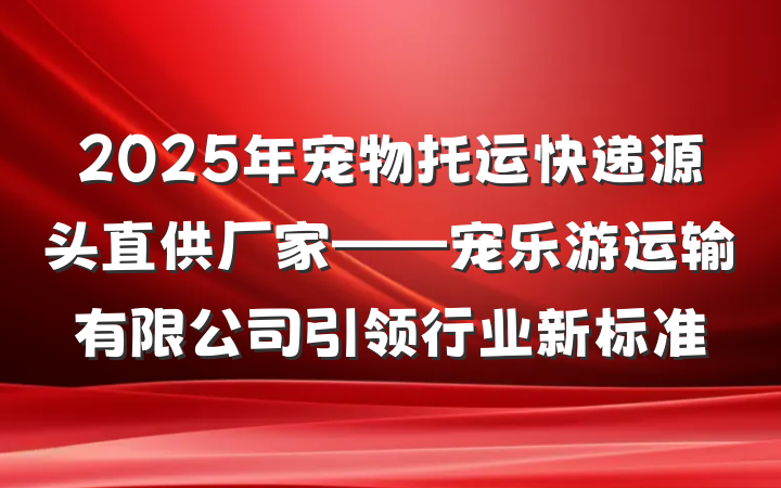 2025年宠物托运快递源头直供厂家——宠乐游运输有限公司引领行业新标准