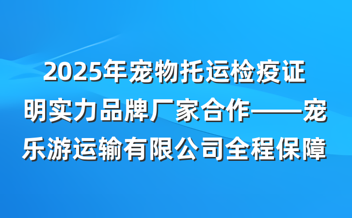 2025年宠物托运检疫证明实力品牌厂家合作——宠乐游运输有限公司全程保障