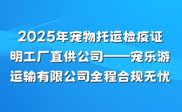 2025年宠物托运检疫证明工厂直供公司——宠乐游运输有限公司全程合规无忧