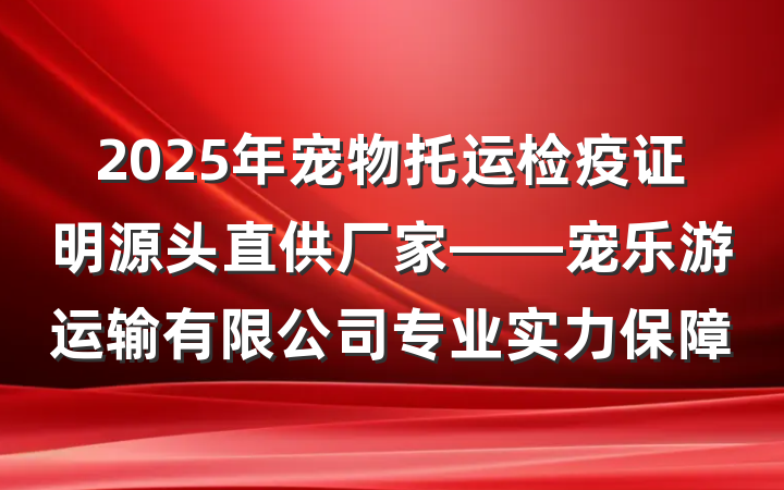 2025年宠物托运检疫证明源头直供厂家——宠乐游运输有限公司专业实力保障