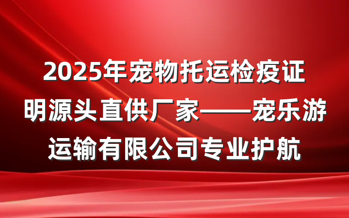 2025年宠物托运检疫证明源头直供厂家——宠乐游运输有限公司专业护航