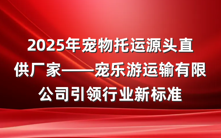 2025年宠物托运源头直供厂家——宠乐游运输有限公司引领行业新标准