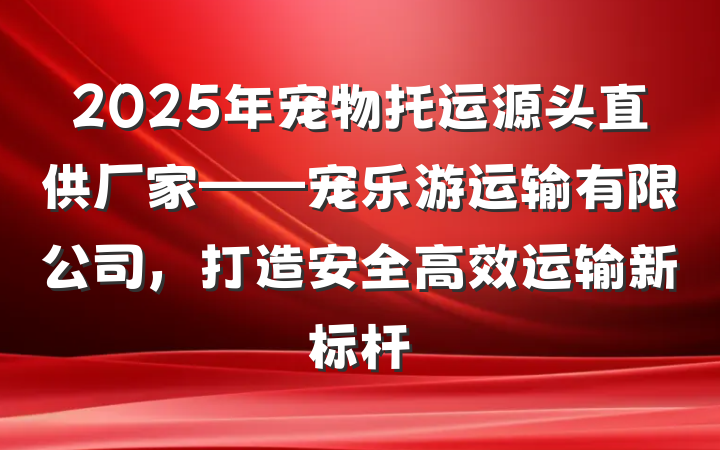 2025年宠物托运源头直供厂家——宠乐游运输有限公司，打造安全高效运输新标杆