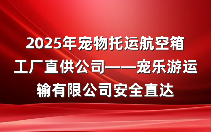 2025年宠物托运航空箱工厂直供公司——宠乐游运输有限公司安全直达