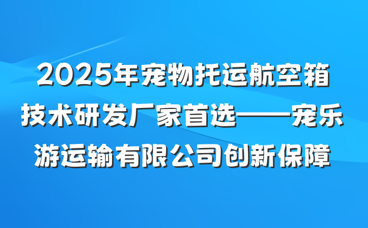 2025年宠物托运航空箱技术研发厂家首选——宠乐游运输有限公司创新保障